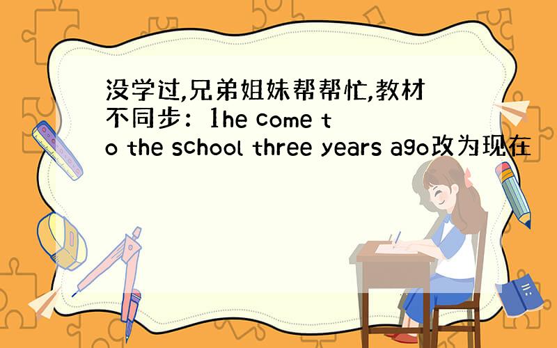 没学过,兄弟姐妹帮帮忙,教材不同步：1he come to the school three years ago改为现在