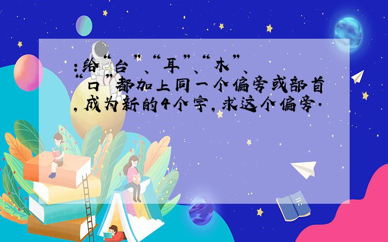 ：给“台”、“耳”、“木”、“口”都加上同一个偏旁或部首,成为新的4个字,求这个偏旁.