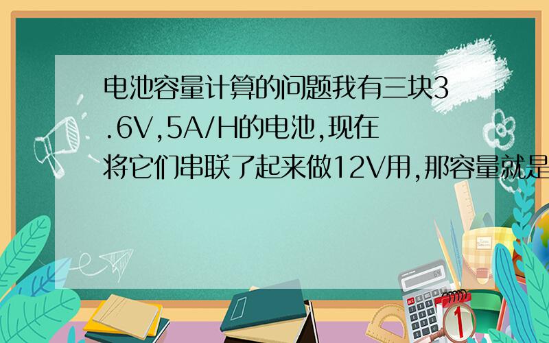 电池容量计算的问题我有三块3.6V,5A/H的电池,现在将它们串联了起来做12V用,那容量就是15A/H,现在的问题是它