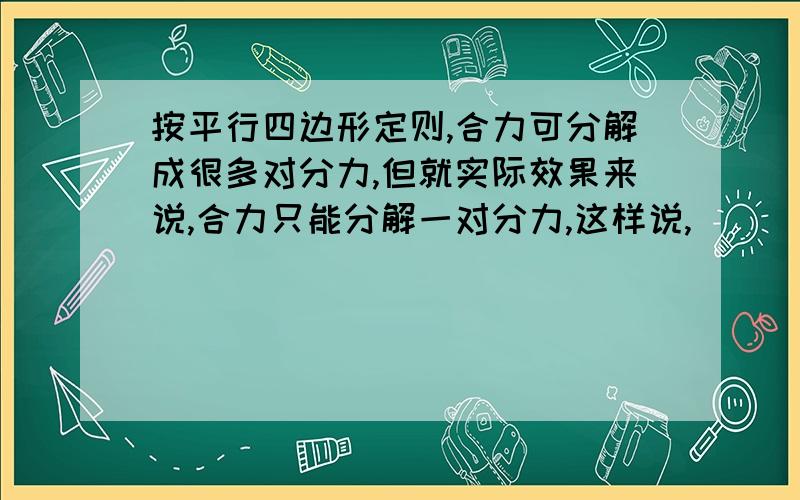 按平行四边形定则,合力可分解成很多对分力,但就实际效果来说,合力只能分解一对分力,这样说,