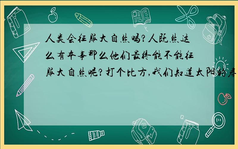 人类会征服大自然吗?人既然这么有本事那么他们最终能不能征服大自然呢?打个比方,我们知道太阳的寿命还有50亿年左右,如果人