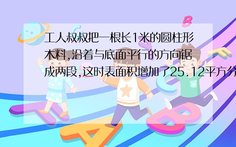 工人叔叔把一根长1米的圆柱形木料,沿着与底面平行的方向锯成两段,这时表面积增加了25.12平方分米.