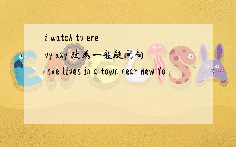 i watch tv erevy day 改为一般疑问句 she lives in a town near New Yo