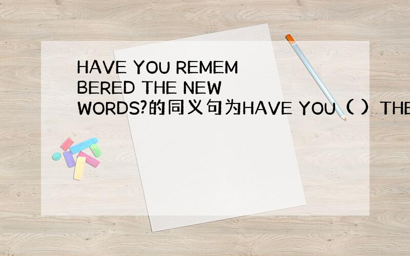 HAVE YOU REMEMBERED THE NEW WORDS?的同义句为HAVE YOU（ ）THE NEW WO