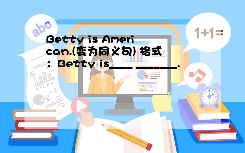 Betty is American.(变为同义句) 格式：Betty is____ _______.