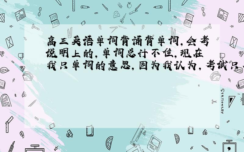 高三英语单词背诵背单词,会考说明上的,单词总计不住,现在我只单词的意思,因为我认为,考试只有作文和听力用得着单词,其他都