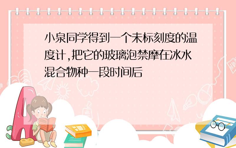 小泉同学得到一个未标刻度的温度计,把它的玻璃泡禁摩在冰水混合物种一段时间后