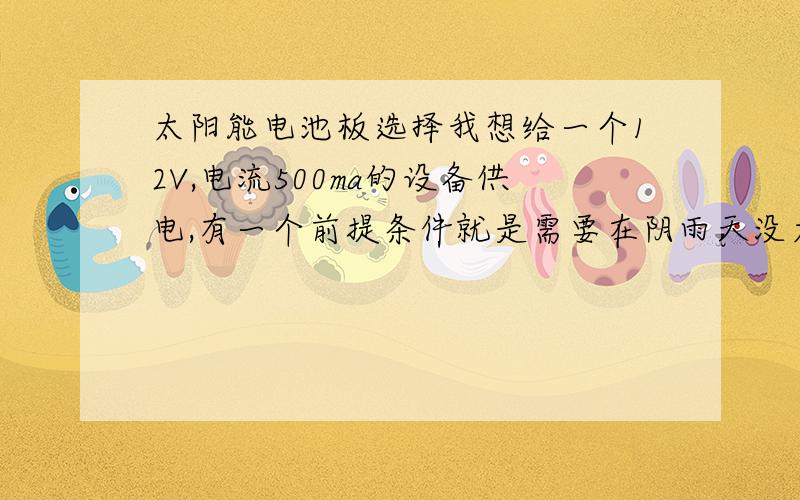 太阳能电池板选择我想给一个12V,电流500ma的设备供电,有一个前提条件就是需要在阴雨天没太阳的时候能连续工作2天以上