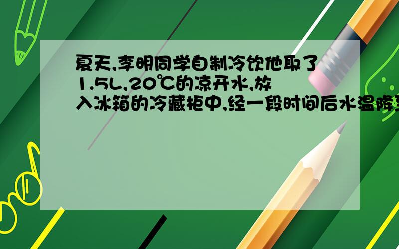 夏天,李明同学自制冷饮他取了1.5L,20℃的凉开水,放入冰箱的冷藏柜中,经一段时间后水温降至0℃,试问冰箱从凉开水吸收