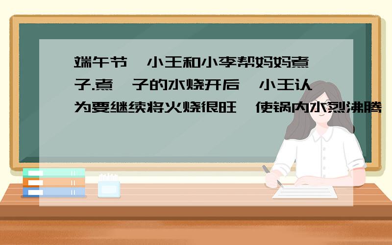 端午节,小王和小李帮妈妈煮粽子.煮粽子的水烧开后,小王认为要继续将火烧很旺,使锅内水烈沸腾,这样会很快将粽子煮熟.小李则