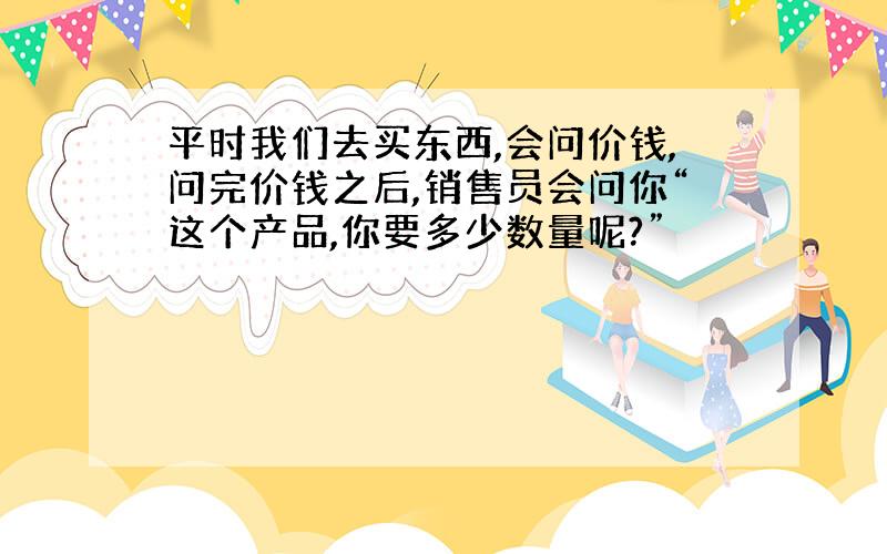 平时我们去买东西,会问价钱,问完价钱之后,销售员会问你“这个产品,你要多少数量呢?”