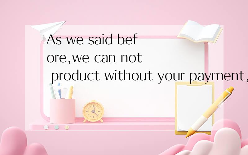 As we said before,we can not product without your payment,th