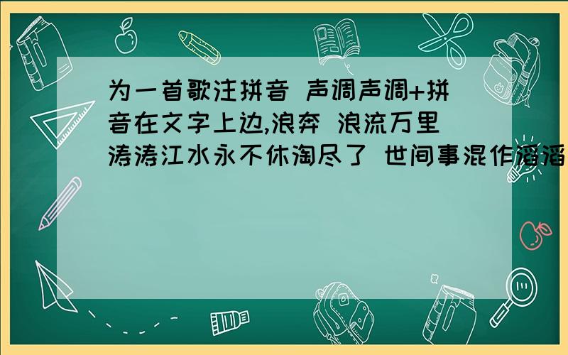 为一首歌注拼音 声调声调+拼音在文字上边,浪奔 浪流万里涛涛江水永不休淘尽了 世间事混作滔滔一片潮流是喜 是愁浪里分不清