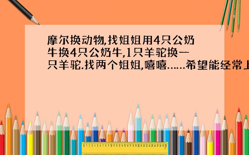 摩尔换动物,找姐姐用4只公奶牛换4只公奶牛,1只羊驼换一只羊驼.找两个姐姐,嘻嘻……希望能经常上线,多陪我,自然就是三姐