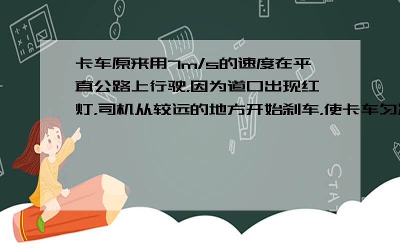 卡车原来用7m/s的速度在平直公路上行驶，因为道口出现红灯，司机从较远的地方开始刹车，使卡车匀减速前进，当车速度减至1m