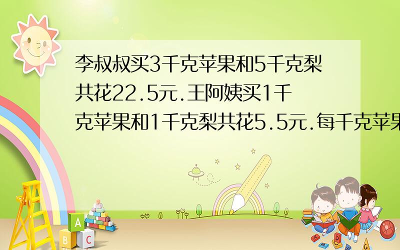 李叔叔买3千克苹果和5千克梨共花22.5元.王阿姨买1千克苹果和1千克梨共花5.5元.每千克苹果和每千克梨各多少元?