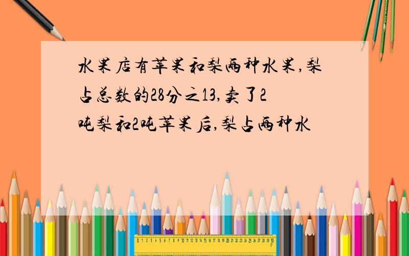 水果店有苹果和梨两种水果,梨占总数的28分之13,卖了2吨梨和2吨苹果后,梨占两种水