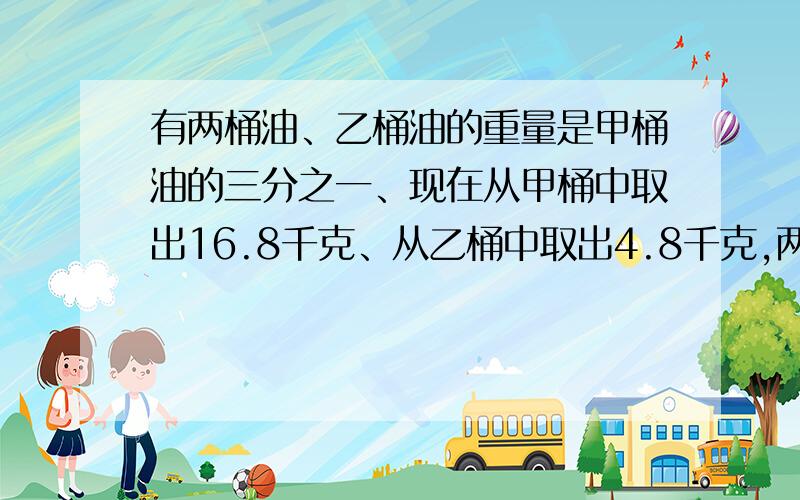 有两桶油、乙桶油的重量是甲桶油的三分之一、现在从甲桶中取出16.8千克、从乙桶中取出4.8千克,两桶中剩下油的重量正好相