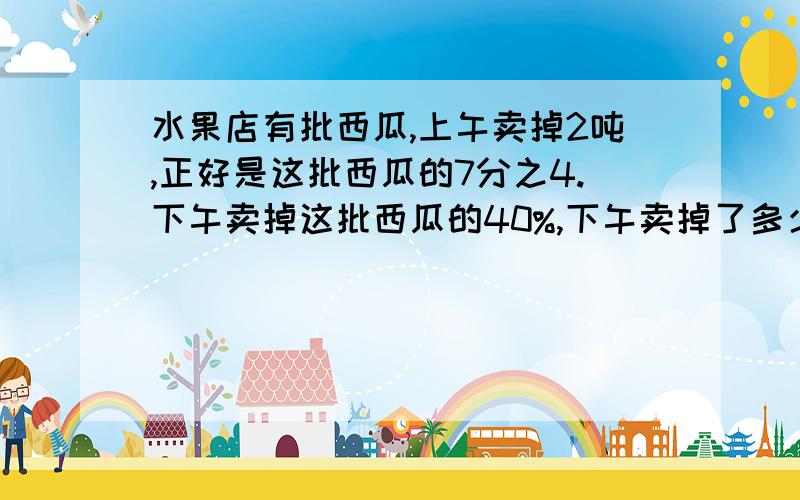 水果店有批西瓜,上午卖掉2吨,正好是这批西瓜的7分之4.下午卖掉这批西瓜的40%,下午卖掉了多少吨?一件工