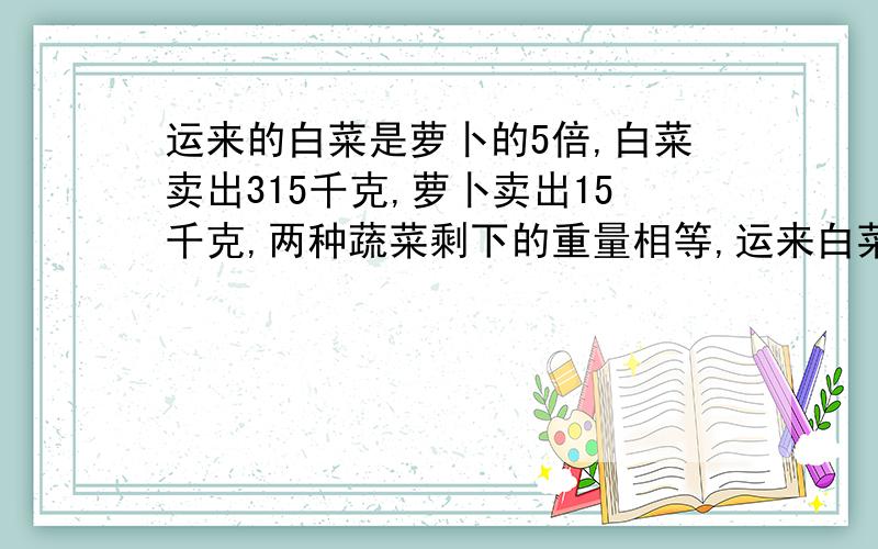 运来的白菜是萝卜的5倍,白菜卖出315千克,萝卜卖出15千克,两种蔬菜剩下的重量相等,运来白菜和萝卜共多