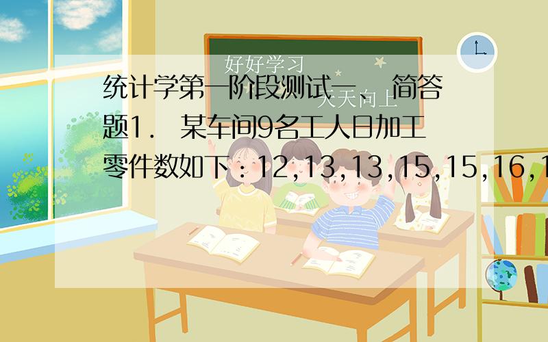 统计学第一阶段测试一、 简答题1． 某车间9名工人日加工零件数如下：12,13,13,15,15,16,16,16,18