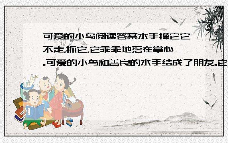 可爱的小鸟阅读答案水手撵它它不走，抓它，它乖乖地落在掌心。可爱的小鸟和善良的水手结成了朋友。它多美丽，娇巧的小嘴，啄理着