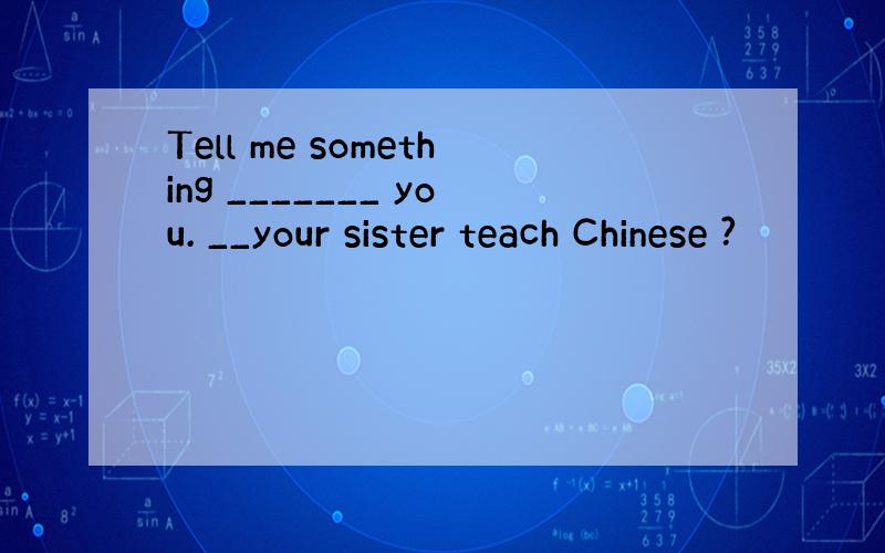 Tell me something _______ you. __your sister teach Chinese ?