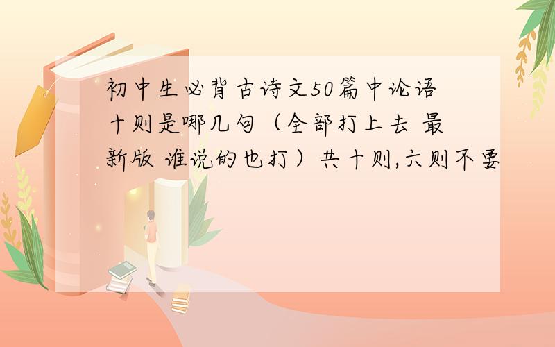 初中生必背古诗文50篇中论语十则是哪几句（全部打上去 最新版 谁说的也打）共十则,六则不要