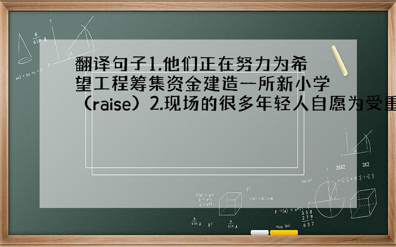 翻译句子1.他们正在努力为希望工程筹集资金建造一所新小学（raise）2.现场的很多年轻人自愿为受重伤的孩子们献血（do