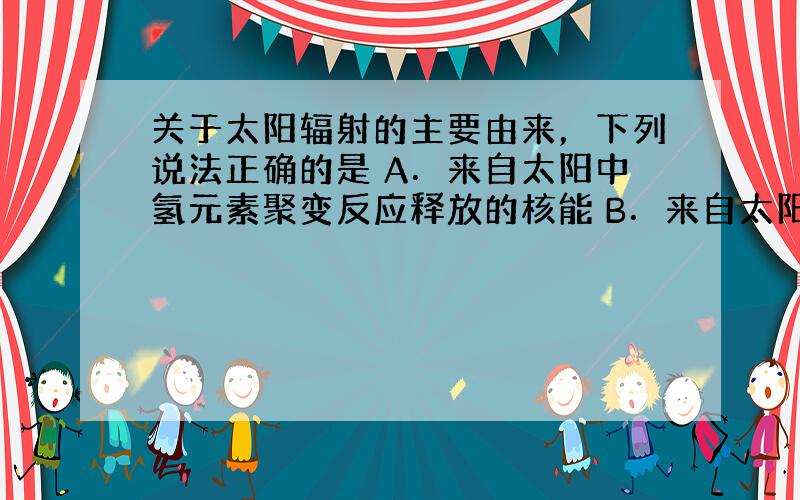 关于太阳辐射的主要由来，下列说法正确的是 A．来自太阳中氢元素聚变反应释放的核能 B．来自太阳中碳元素氧化释放的化学能