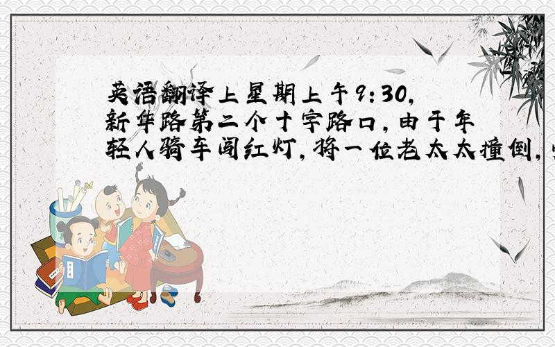 英语翻译上星期上午9：30,新华路第二个十字路口,由于年轻人骑车闯红灯,将一位老太太撞倒,受伤严重,有人打电话给急救中心