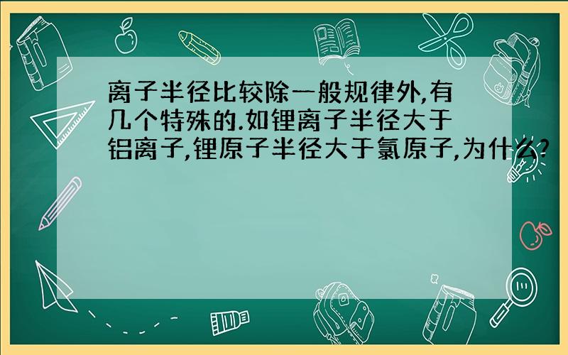 离子半径比较除一般规律外,有几个特殊的.如锂离子半径大于铝离子,锂原子半径大于氯原子,为什么?