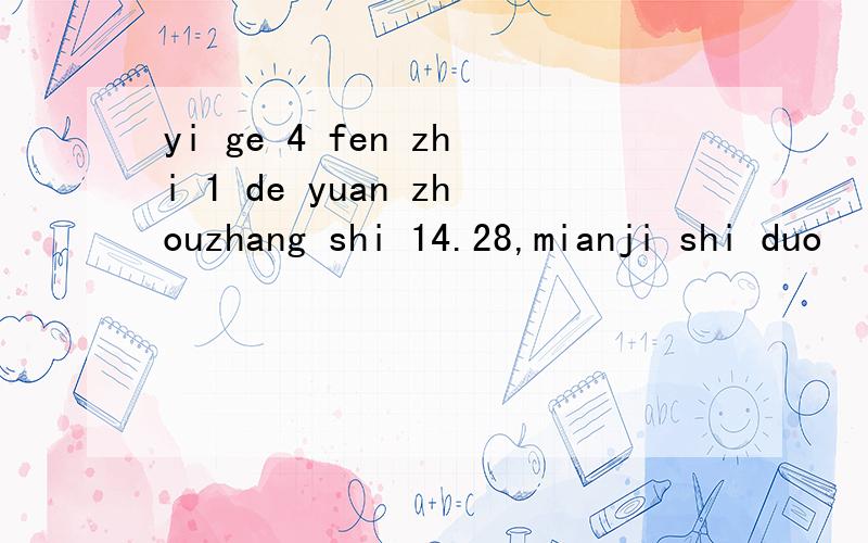 yi ge 4 fen zhi 1 de yuan zhouzhang shi 14.28,mianji shi duo