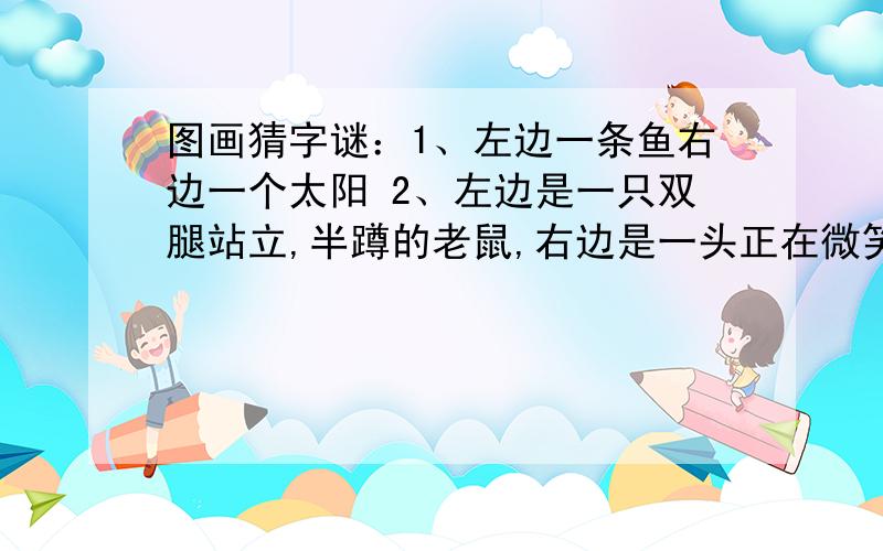 图画猜字谜：1、左边一条鱼右边一个太阳 2、左边是一只双腿站立,半蹲的老鼠,右边是一头正在微笑,卧着的