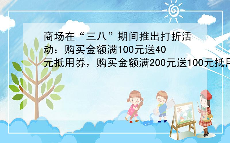 商场在“三八”期间推出打折活动：购买金额满100元送40元抵用券，购买金额满200元送100元抵用券，购买金额满300元