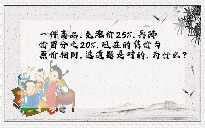 一件商品,先涨价25％,再降价百分之20％,现在的售价与原价相同,这道题是对的,为什么?