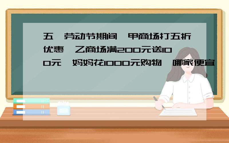 五一劳动节期间,甲商场打五折优惠,乙商场满200元送100元,妈妈花1000元购物,哪家便宜