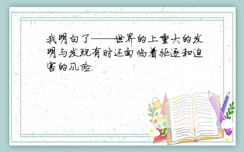 我明白了——世界的上重大的发明与发现有时还面临着驱逐和迫害的风险.