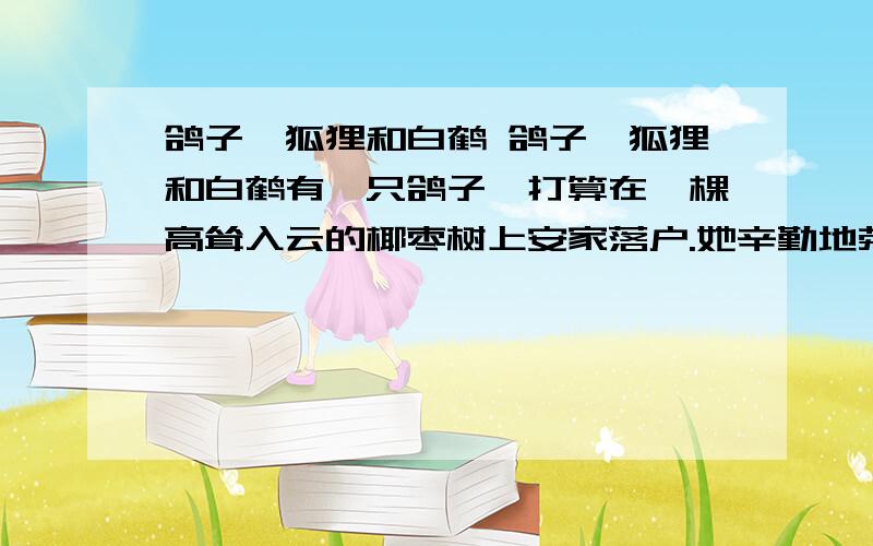 鸽子、狐狸和白鹤 鸽子、狐狸和白鹤有一只鸽子,打算在一棵高耸入云的椰枣树上安家落户.她辛勤地劳作,不停地为新房舍增添一枝