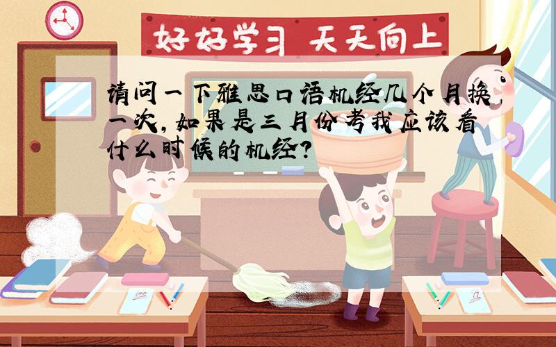 请问一下雅思口语机经几个月换一次,如果是三月份考我应该看什么时候的机经?