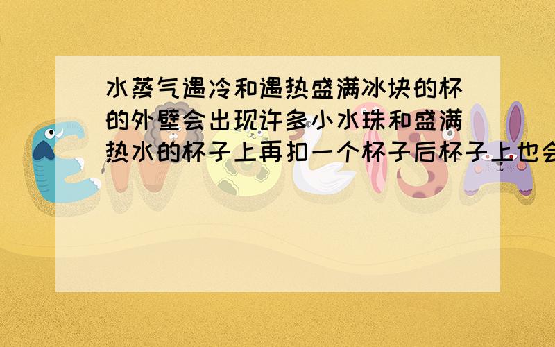 水蒸气遇冷和遇热盛满冰块的杯的外壁会出现许多小水珠和盛满热水的杯子上再扣一个杯子后杯子上也会出现许多小水珠他们的原理是否