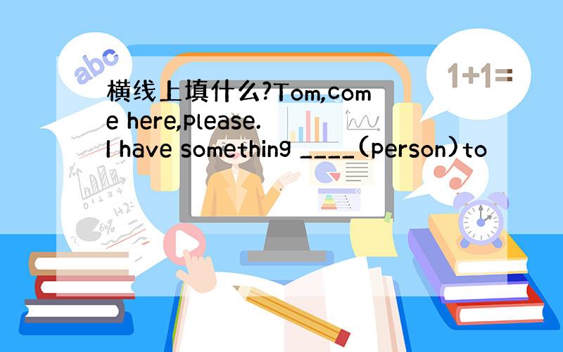 横线上填什么?Tom,come here,please.I have something ____(person)to