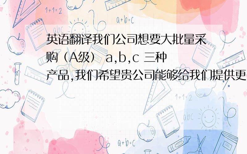 英语翻译我们公司想要大批量采购（A级） a,b,c 三种产品,我们希望贵公司能够给我们提供更多的产品实物照片,以及详细的