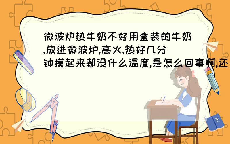 微波炉热牛奶不好用盒装的牛奶,放进微波炉,高火,热好几分钟摸起来都没什么温度,是怎么回事啊,还是说必须要倒出来热?