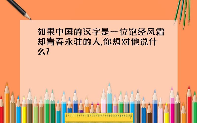 如果中国的汉字是一位饱经风霜却青春永驻的人,你想对他说什么?