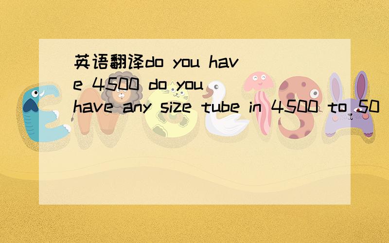 英语翻译do you have 4500 do you have any size tube in 4500 to 50