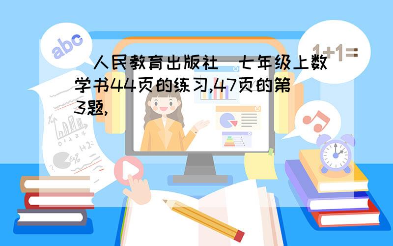 （人民教育出版社）七年级上数学书44页的练习,47页的第3题,