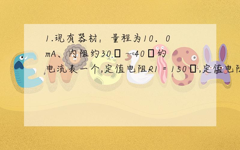 1.现有器材：量程为10．0mA、内阻约30Ω～40Ω的电流表一个,定值电阻R1＝150Ω,定值电阻R2＝100Ω,单刀