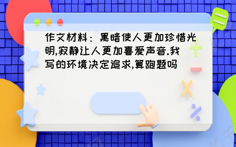 作文材料：黑暗使人更加珍惜光明,寂静让人更加喜爱声音.我写的环境决定追求,算跑题吗