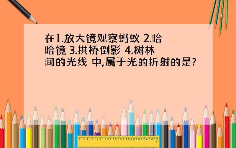 在1.放大镜观察蚂蚁 2.哈哈镜 3.拱桥倒影 4.树林间的光线 中,属于光的折射的是?